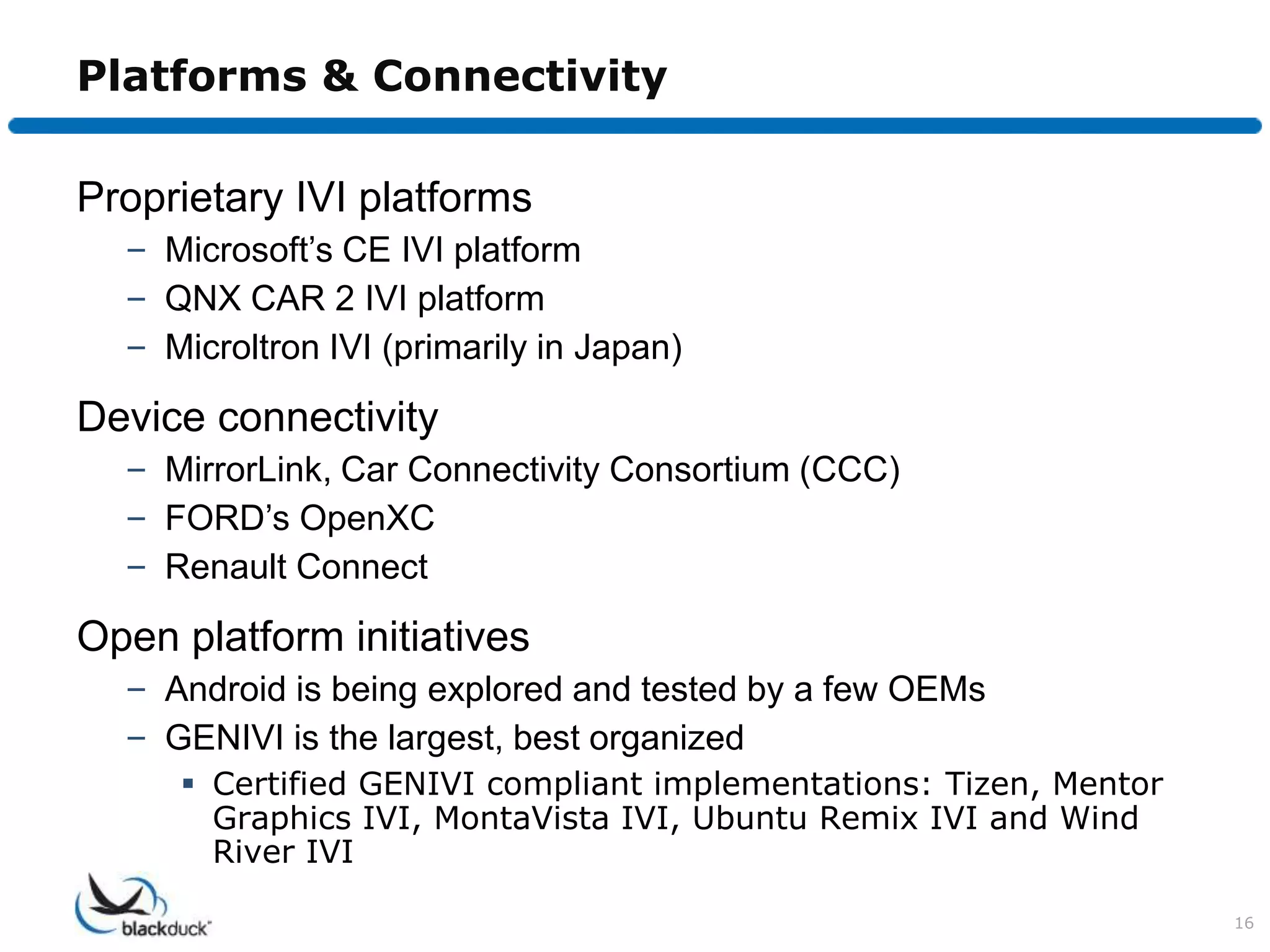 Platforms & Connectivity

Proprietary IVI platforms
  – Microsoft’s CE IVI platform
  – QNX CAR 2 IVI platform
  – Microltron IVI (primarily in Japan)

Device connectivity
  – MirrorLink, Car Connectivity Consortium (CCC)
  – FORD’s OpenXC
  – Renault Connect

Open platform initiatives
  – Android is being explored and tested by a few OEMs
  – GENIVI is the largest, best organized
      Certified GENIVI compliant implementations: Tizen, Mentor
       Graphics IVI, MontaVista IVI, Ubuntu Remix IVI and Wind
       River IVI

                                                                   16
 