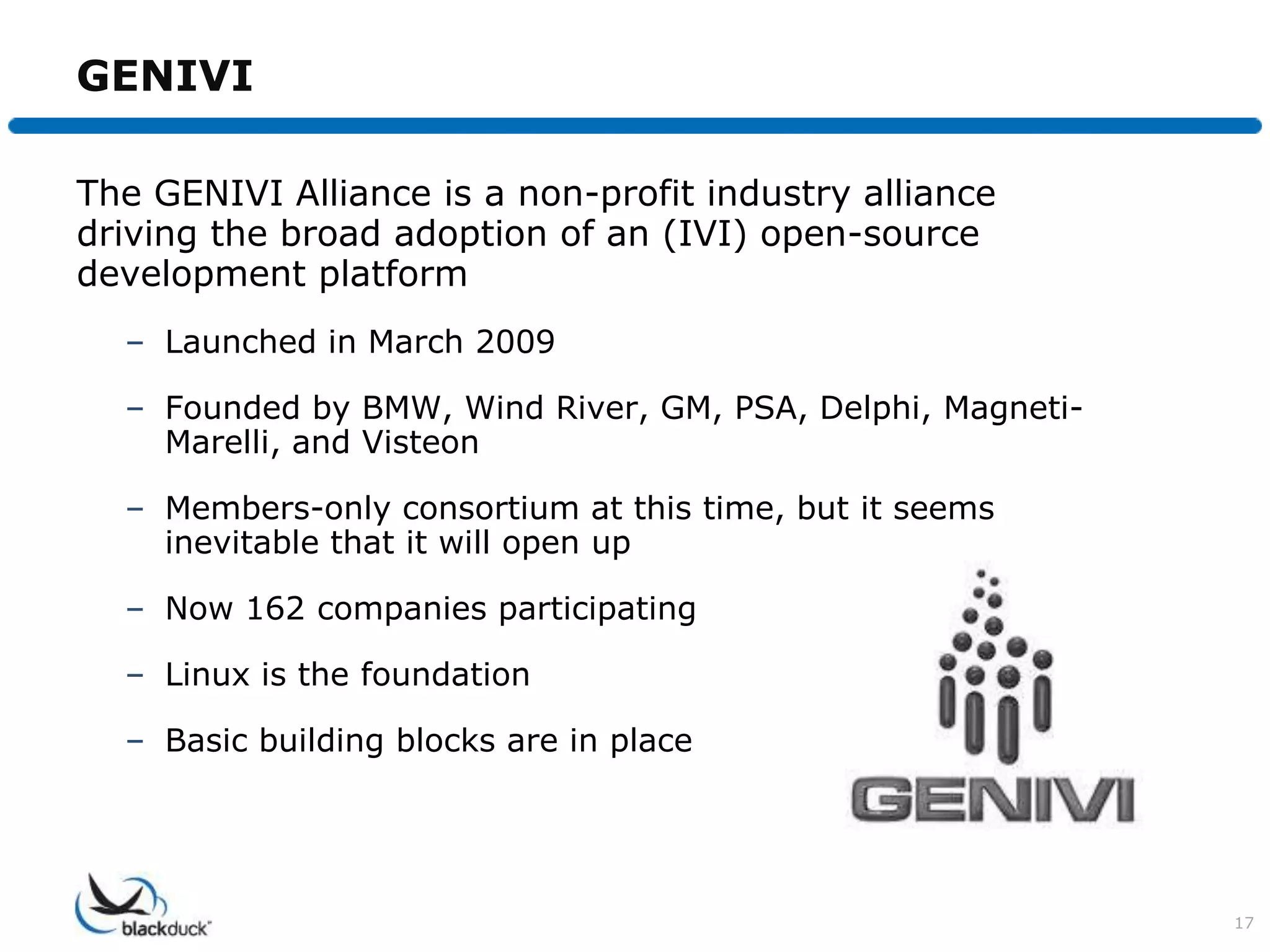 GENIVI

The GENIVI Alliance is a non-profit industry alliance
driving the broad adoption of an (IVI) open-source
development platform
  – Launched in March 2009

  – Founded by BMW, Wind River, GM, PSA, Delphi, Magneti-
    Marelli, and Visteon

  – Members-only consortium at this time, but it seems
    inevitable that it will open up

  – Now 162 companies participating

  – Linux is the foundation

  – Basic building blocks are in place




                                                            17
 