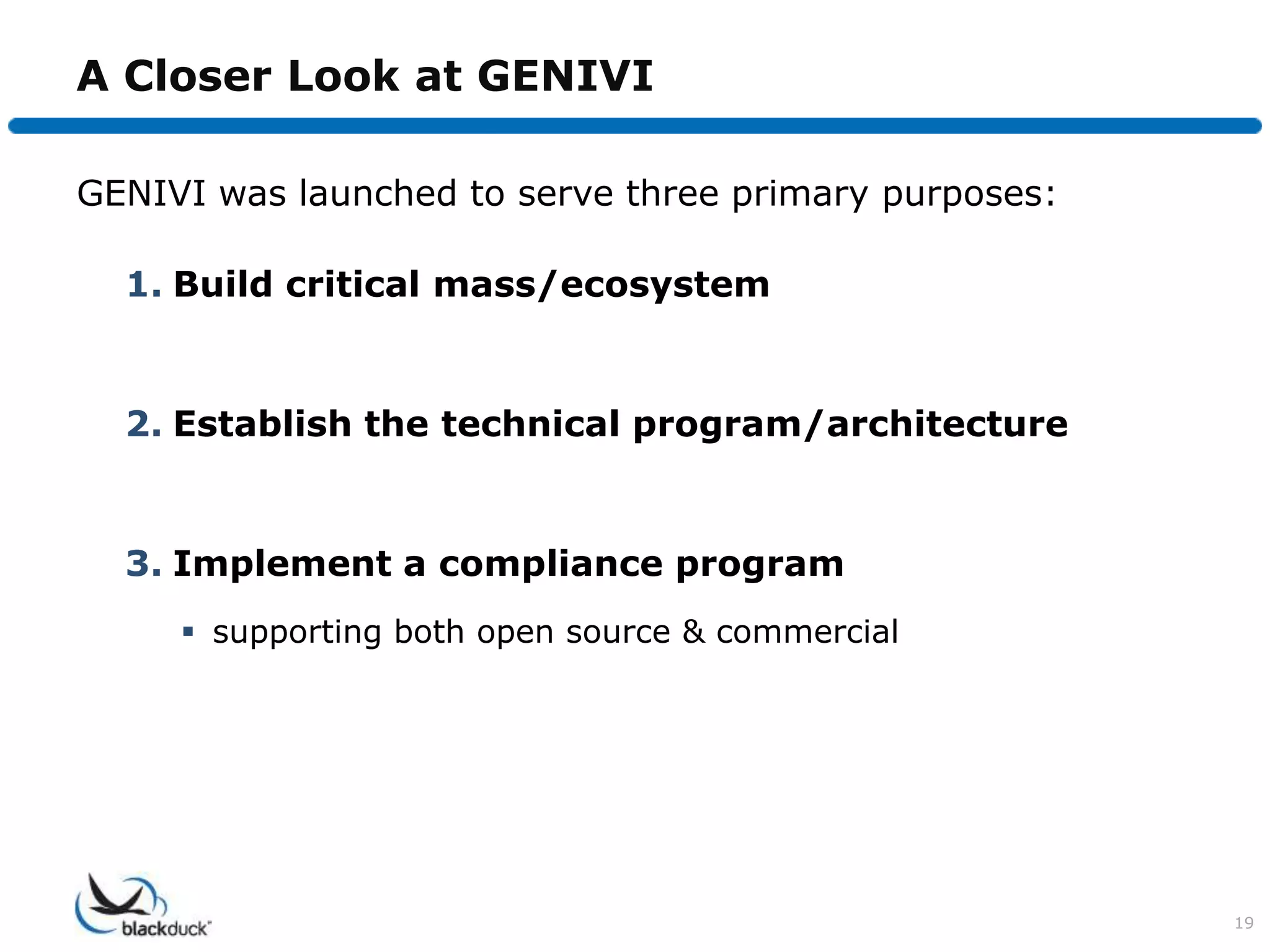 A Closer Look at GENIVI

GENIVI was launched to serve three primary purposes:

  1. Build critical mass/ecosystem


  2. Establish the technical program/architecture


  3. Implement a compliance program
      supporting both open source & commercial




                                                       19
 