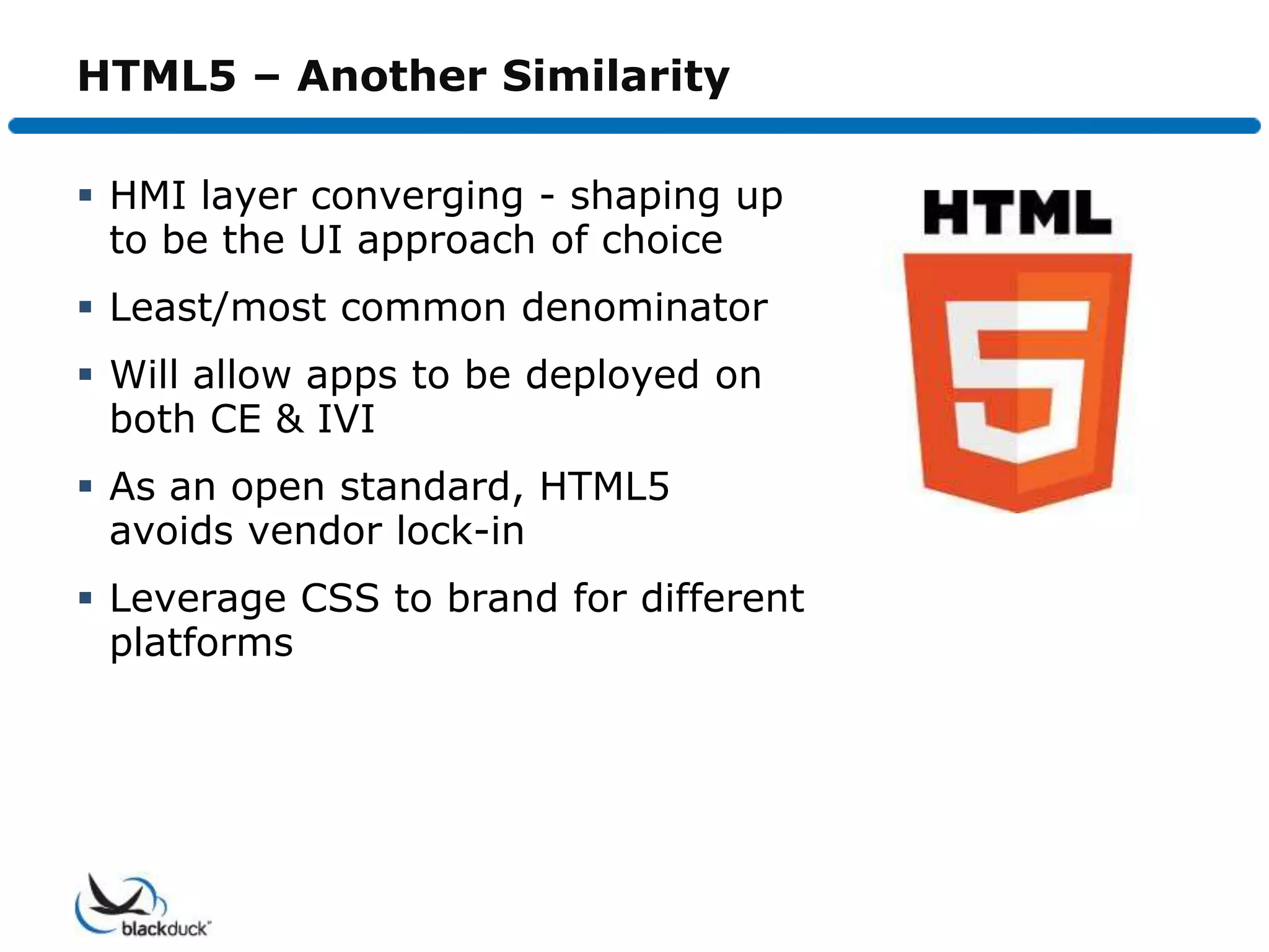 HTML5 – Another Similarity

 HMI layer converging - shaping up
  to be the UI approach of choice
 Least/most common denominator
 Will allow apps to be deployed on
  both CE & IVI
 As an open standard, HTML5
  avoids vendor lock-in
 Leverage CSS to brand for different
  platforms
 
