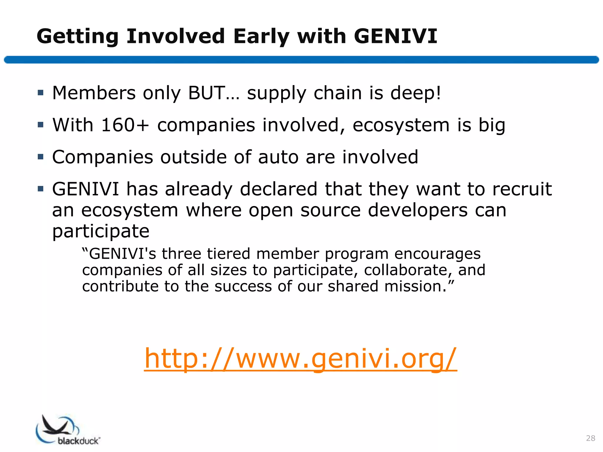Getting Involved Early with GENIVI

 Members only BUT… supply chain is deep!
 With 160+ companies involved, ecosystem is big
 Companies outside of auto are involved
 GENIVI has already declared that they want to recruit
  an ecosystem where open source developers can
  participate
    “GENIVI's three tiered member program encourages
    companies of all sizes to participate, collaborate, and
    contribute to the success of our shared mission.”




            http://www.genivi.org/

                                                              28
 