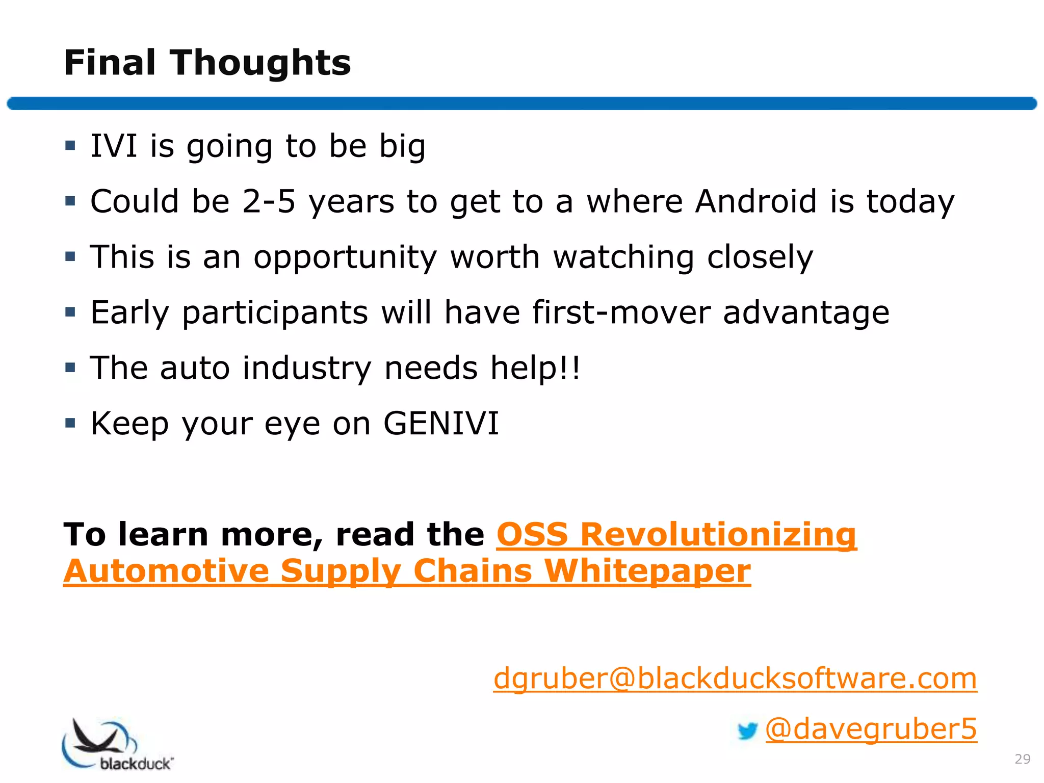Final Thoughts

 IVI is going to be big
 Could be 2-5 years to get to a where Android is today
 This is an opportunity worth watching closely
 Early participants will have first-mover advantage
 The auto industry needs help!!
 Keep your eye on GENIVI


To learn more, read the OSS Revolutionizing
Automotive Supply Chains Whitepaper


                           dgruber@blackducksoftware.com
                                            @davegruber5
                                                           29
 