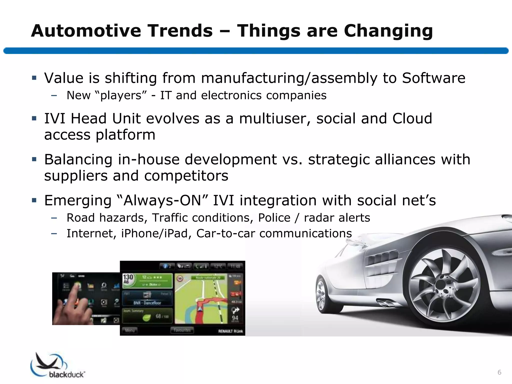 Automotive Trends – Things are Changing

 Value is shifting from manufacturing/assembly to Software
  – New “players” - IT and electronics companies

 IVI Head Unit evolves as a multiuser, social and Cloud
  access platform
 Balancing in-house development vs. strategic alliances with
  suppliers and competitors
 Emerging “Always-ON” IVI integration with social net’s
  – Road hazards, Traffic conditions, Police / radar alerts
  – Internet, iPhone/iPad, Car-to-car communications




                                                                6
 