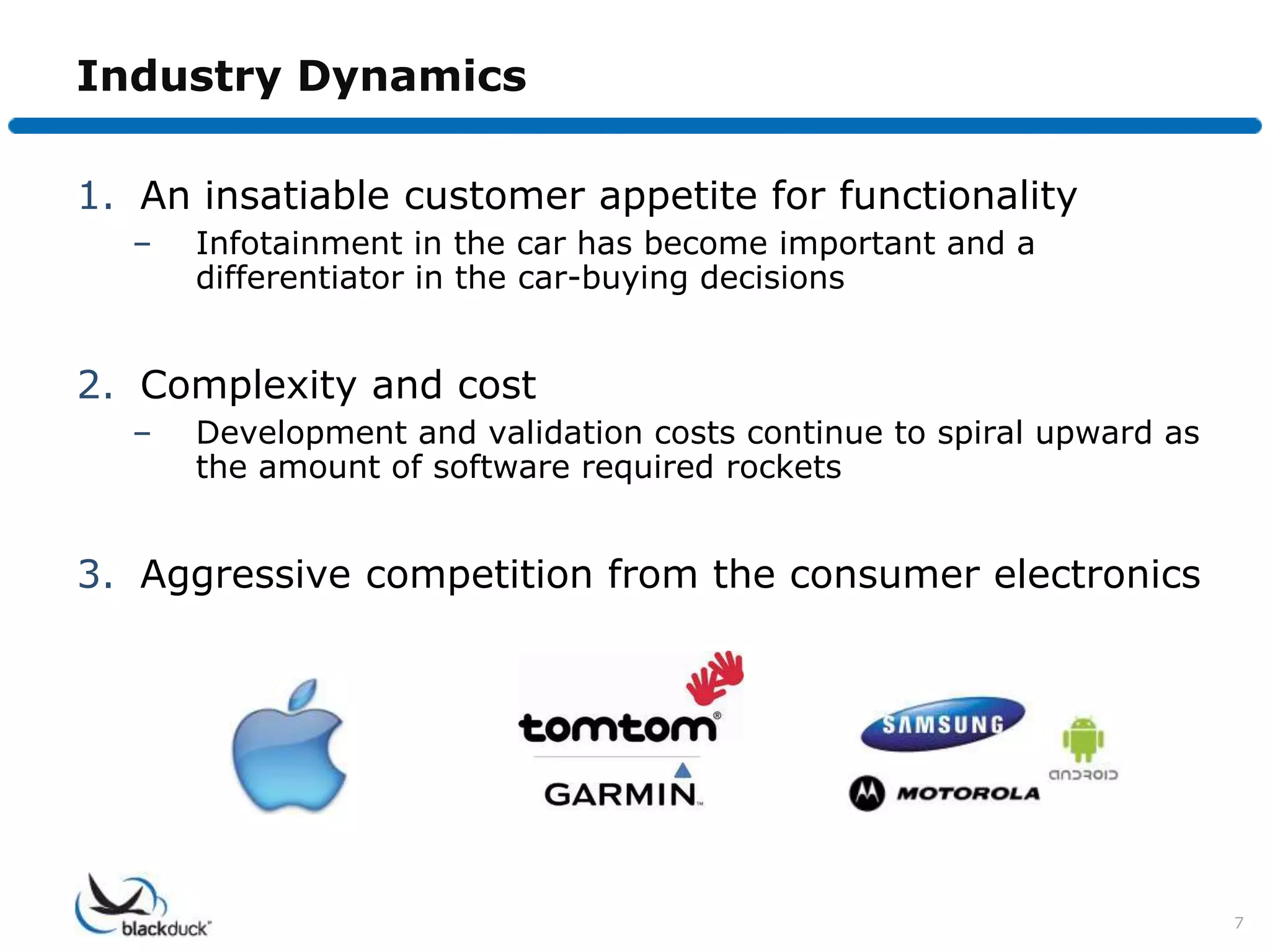 Industry Dynamics

1. An insatiable customer appetite for functionality
  –   Infotainment in the car has become important and a
      differentiator in the car-buying decisions


2. Complexity and cost
  –   Development and validation costs continue to spiral upward as
      the amount of software required rockets


3. Aggressive competition from the consumer electronics




                                                                      7
 