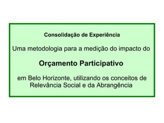 Consolidação de Experiência Uma metodologia para a medição d o impacto do  Orçamento Participativo   em Belo Horizonte , utilizando os conceitos de Relev â ncia Social e da Abrang ê ncia  