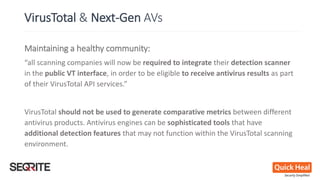 Maintaining a healthy community:
“all scanning companies will now be required to integrate their detection scanner
in the public VT interface, in order to be eligible to receive antivirus results as part
of their VirusTotal API services.”
VirusTotal should not be used to generate comparative metrics between different
antivirus products. Antivirus engines can be sophisticated tools that have
additional detection features that may not function within the VirusTotal scanning
environment.
VirusTotal & Next-Gen AVs
 