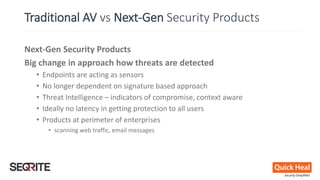 Next-Gen Security Products
Big change in approach how threats are detected
• Endpoints are acting as sensors
• No longer dependent on signature based approach
• Threat Intelligence – indicators of compromise, context aware
• Ideally no latency in getting protection to all users
• Products at perimeter of enterprises
• scanning web traffic, email messages
Traditional AV vs Next-Gen Security Products
 