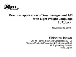 Practical application of Xen management API
                  with Light Weight Language
                                  （ JRuby ）
                                     November 20, 2008



                                  Shinetsu Isawa
              ITOCHU Techno-Solutions Corporation (CTC)
           Platform Products Promotion & Engineering Dept
                                   IT Engineering Division
                                            Tokyo, Japan
 