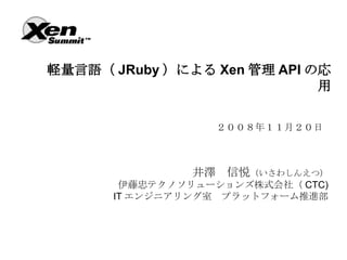軽量言語（ JRuby ）による Xen 管理 API の応
                             用

                  ２００８年１１月２０日



                井澤　信悦（いさわしんえつ）
        伊藤忠テクノソリューションズ株式会社（ CTC)
       IT エンジニアリング室　プラットフォーム推進部
 