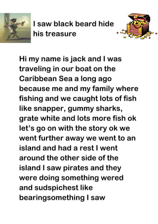 I saw black beard hide
   his treasure


Hi my name is jack and I was
traveling in our boat on the
Caribbean Sea a long ago
because me and my family where
fishing and we caught lots of fish
like snapper, gummy sharks,
grate white and lots more fish ok
let’s go on with the story ok we
went further away we went to an
island and had a rest I went
around the other side of the
island I saw pirates and they
were doing something wered
and sudspichest like
bearingsomething I saw
 