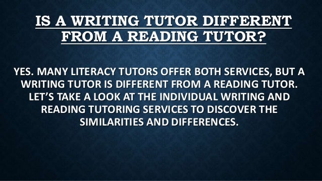 IS A WRITING TUTOR DIFFERENT
FROM A READING TUTOR?
YES. MANY LITERACY TUTORS OFFER BOTH SERVICES, BUT A
WRITING TUTOR IS DIFFERENT FROM A READING TUTOR.
LET’S TAKE A LOOK AT THE INDIVIDUAL WRITING AND
READING TUTORING SERVICES TO DISCOVER THE
SIMILARITIES AND DIFFERENCES.
 