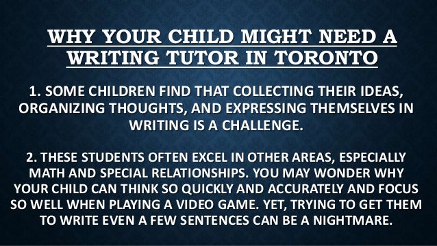 WHY YOUR CHILD MIGHT NEED A
WRITING TUTOR IN TORONTO
1. SOME CHILDREN FIND THAT COLLECTING THEIR IDEAS,
ORGANIZING THOUGHTS, AND EXPRESSING THEMSELVES IN
WRITING IS A CHALLENGE.
2. THESE STUDENTS OFTEN EXCEL IN OTHER AREAS, ESPECIALLY
MATH AND SPECIAL RELATIONSHIPS. YOU MAY WONDER WHY
YOUR CHILD CAN THINK SO QUICKLY AND ACCURATELY AND FOCUS
SO WELL WHEN PLAYING A VIDEO GAME. YET, TRYING TO GET THEM
TO WRITE EVEN A FEW SENTENCES CAN BE A NIGHTMARE.
 