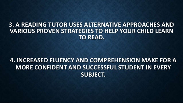 4. INCREASED FLUENCY AND COMPREHENSION MAKE FOR A
MORE CONFIDENT AND SUCCESSFUL STUDENT IN EVERY
SUBJECT.
3. A READING TUTOR USES ALTERNATIVE APPROACHES AND
VARIOUS PROVEN STRATEGIES TO HELP YOUR CHILD LEARN
TO READ.
 