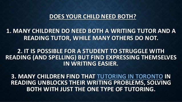 1. MANY CHILDREN DO NEED BOTH A WRITING TUTOR AND A
READING TUTOR, WHILE MANY OTHERS DO NOT.
DOES YOUR CHILD NEED BOTH?
2. IT IS POSSIBLE FOR A STUDENT TO STRUGGLE WITH
READING (AND SPELLING) BUT FIND EXPRESSING THEMSELVES
IN WRITING EASIER.
3. MANY CHILDREN FIND THAT TUTORING IN TORONTO IN
READING UNBLOCKS THEIR WRITING PROBLEMS, SOLVING
BOTH WITH JUST THE ONE TYPE OF TUTORING.
 