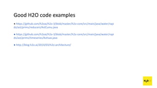 Good H2O code examples
● https://github.com/h2oai/h2o-3/blob/master/h2o-core/src/main/java/water/rapi
ds/ast/prims/reducers/AstCumu.java
● https://github.com/h2oai/h2o-3/blob/master/h2o-core/src/main/java/water/rapi
ds/ast/prims/timeseries/AstIsax.java
● http://blog.h2o.ai/2014/03/h2o-architecture/
 