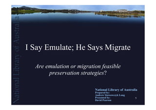 I Say Emulate; He Says Migrate

  Are emulation or migration feasible
       preservation strategies?

                          National Library of Australia
                          Prepared by:
                          Andrew Stawowczyk Long
                          Presented by:              1
                          David Pearson
 