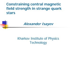 Constraining central magnetic
field strength in strange quark
stars
Alexander Isayev
Kharkov Institute of Physics
Technology
 