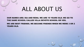 ALL ABOUT US
OUR NAMES ARE: ISA AND RENA. WE ARE 10 YEARS OLD. WE GO TO
THE SAME SCHOOL CALLED VILLA DEVOTO SCHOOL OR VDS.
WE ARE BEST FRIENDS. WE BECOME FRIENDS WHEN WE WERE 3 OR 2
YEARS OLD.
