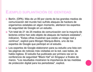 EJEMPLO SUPLANTACIÓN DE IDENTIDAD
 Berlín. (DPA). Más de un 80 por ciento de los grandes medios de
comunicación del mundo han sufrido ataques de hackers de
organismos estatales en algún momento, alertaron los expertos
de seguridad de Google en un estudio.
 "Un total de 21 de 25 medios de comunicación con la mayoría de
lectores online han sido objeto de ataques de hackers estatales",
indicaron. "Estas cifras muestran que existe un riesgo real y
continuo", explicó para Morgan Marquis-Boire, uno de los
expertos de Google que participó en el estudio.
 Los expertos de Google elaboraron para su estudio una lista con
las páginas de noticias más visitadas en la red, casi todas, de
habla inglesa. El estudio fue publicado por primera vez en la
conferencia de seguridad "Black Hat" en Singapur a finales de
marzo. "Los resultados mostraron la importancia de las medidas
de protección digital para los periodistas", explicó.
 