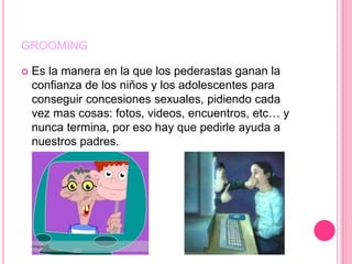 GROOMING
 Es la manera en la que los pederastas ganan la
confianza de los niños y los adolescentes para
conseguir concesiones sexuales, pidiendo cada
vez mas cosas: fotos, videos, encuentros, etc… y
nunca termina, por eso hay que pedirle ayuda a
nuestros padres.
 