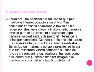 EJEMPLO DE GROOMING
 Laura era una adolescente mexicana que por
medio de internet conoció a un chico. Tras
conversar en varias ocasiones a través de las
redes sociales, este chico la invitó a salir. Laura se
resistió pero él fue insistente hasta que logró
ganarse su confianza y despertó el interés de la
chica por conocerlo. Cuando por fin accedió, Laura
fue secuestrada y sufrió toda clase de maltratos.
Su amigo de Internet la obligó a prostituirse hasta
que fue rescatada. Ahora comparte su caso en
foros para prevenir a las adolescentes que, como
ella, creen que pueden encontrar amigos o al
hombre de sus sueños a través de Internet.
 