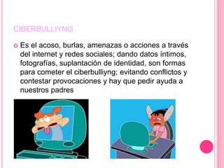 CIBERBULLIYNG
 Es el acoso, burlas, amenazas o acciones a través
del internet y redes sociales; dando datos íntimos,
fotografías, suplantación de identidad, son formas
para cometer el ciberbulliyng; evitando conflictos y
contestar provocaciones y hay que pedir ayuda a
nuestros padres
 