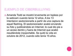 EJEMPLO DE CIBERBULLIYNG
 Amanda Todd se mostró brvemente en topless por
la webcam cuando tenía 12 años. A los 13
intentaron sextorsionarla a partir de una captura de
aquel flashing. El sextorsionador acabó enviando
su foto y publicándola en Internet, lo cual dio pie a
un acoso dentro y fuera de Internet que acabó
resultándole insoportable. Se quitó la vida en
octubre de 2012, cuando sólo tenía 15 años.
 