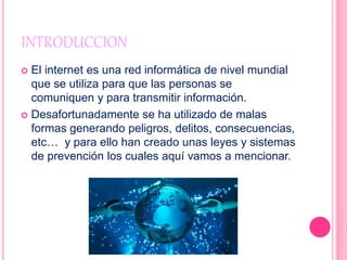 INTRODUCCION
 El internet es una red informática de nivel mundial
que se utiliza para que las personas se
comuniquen y para transmitir información.
 Desafortunadamente se ha utilizado de malas
formas generando peligros, delitos, consecuencias,
etc… y para ello han creado unas leyes y sistemas
de prevención los cuales aquí vamos a mencionar.
 