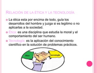 RELACIÓN DE LA ÉTICA Y LA TECNOLOGÍA
 La ética esta por encima de todo, guía los
desarrollos del hombre y juzga si es legitimo o no
aplicarlas a la sociedad.
 Ética: es una disciplina que estudia la moral y el
comportamiento del ser humano.
 Tecnología: es la aplicación del conocimiento
científico en la solución de problemas prácticos.
 