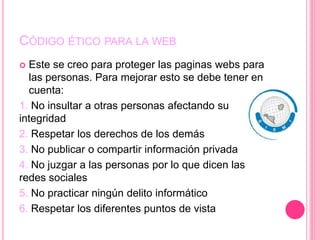CÓDIGO ÉTICO PARA LA WEB
 Este se creo para proteger las paginas webs para
las personas. Para mejorar esto se debe tener en
cuenta:
1. No insultar a otras personas afectando su
integridad
2. Respetar los derechos de los demás
3. No publicar o compartir información privada
4. No juzgar a las personas por lo que dicen las
redes sociales
5. No practicar ningún delito informático
6. Respetar los diferentes puntos de vista
 