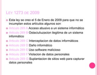 LEY 1273 DE 2009
 Esta ley se creo el 5 de Enero de 2009 para que no se
incumplan estos artículos algunos son:
 Articulo 269 A:Acceso abusivo a un sistema informático
 Articulo 269 B:Ostaciuliuzacion ilegitima de un sistema
informático
 Articulo 269 C:Interceptacion de datos informáticos
 Articulo 269 D:Daño informático
 Articulo 269 E:Uso software malicioso
 Articulo 269 F:Violacion de datos personales
 Articulo 269 G:Suplantacion de sitios web para capturar
datos personales
 
