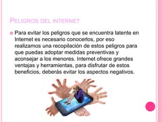 PELIGROS DEL INTERNET
 Para evitar los peligros que se encuentra latente en
Internet es necesario conocerlos, por eso
realizamos una recopilación de estos peligros para
que puedas adoptar medidas preventivas y
aconsejar a los menores. Internet ofrece grandes
ventajas y herramientas, para disfrutar de estos
beneficios, deberás evitar los aspectos negativos.
 