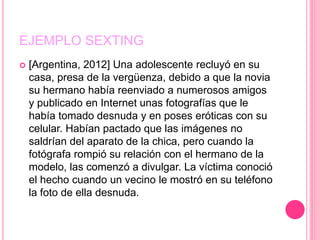 EJEMPLO SEXTING
 [Argentina, 2012] Una adolescente recluyó en su
casa, presa de la vergüenza, debido a que la novia
su hermano había reenviado a numerosos amigos
y publicado en Internet unas fotografías que le
había tomado desnuda y en poses eróticas con su
celular. Habían pactado que las imágenes no
saldrían del aparato de la chica, pero cuando la
fotógrafa rompió su relación con el hermano de la
modelo, las comenzó a divulgar. La víctima conoció
el hecho cuando un vecino le mostró en su teléfono
la foto de ella desnuda.
 