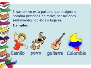 El sustantivo es la palabra que designa o
nombra personas, animales, sensaciones,
sentimientos, objetos o lugares.
Ejemplo...