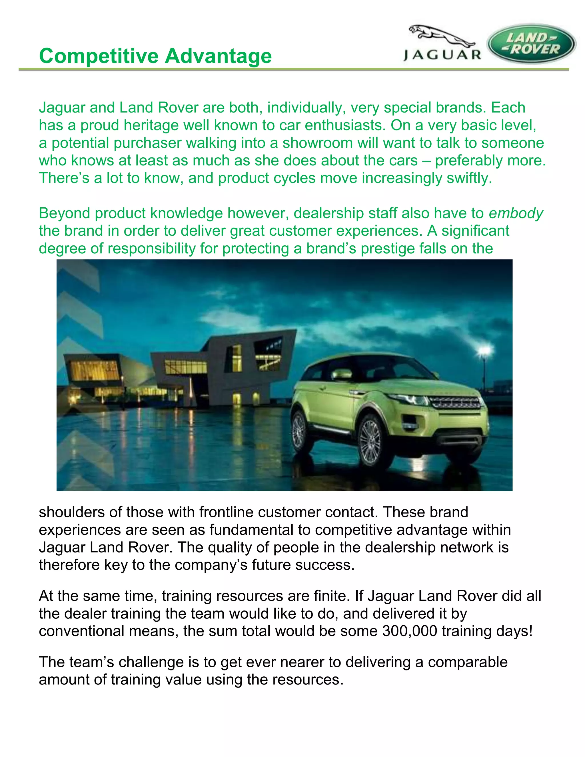 Competitive Advantage
Jaguar and Land Rover are both, individually, very special brands. Each
has a proud heritage well known to car enthusiasts. On a very basic level,
a potential purchaser walking into a showroom will want to talk to someone
who knows at least as much as she does about the cars – preferably more.
There’s a lot to know, and product cycles move increasingly swiftly.
Beyond product knowledge however, dealership staff also have to embody
the brand in order to deliver great customer experiences. A significant
degree of responsibility for protecting a brand’s prestige falls on the
shoulders of those with frontline customer contact. These brand
experiences are seen as fundamental to competitive advantage within
Jaguar Land Rover. The quality of people in the dealership network is
therefore key to the company’s future success.
At the same time, training resources are finite. If Jaguar Land Rover did all
the dealer training the team would like to do, and delivered it by
conventional means, the sum total would be some 300,000 training days!
The team’s challenge is to get ever nearer to delivering a comparable
amount of training value using the resources.
 