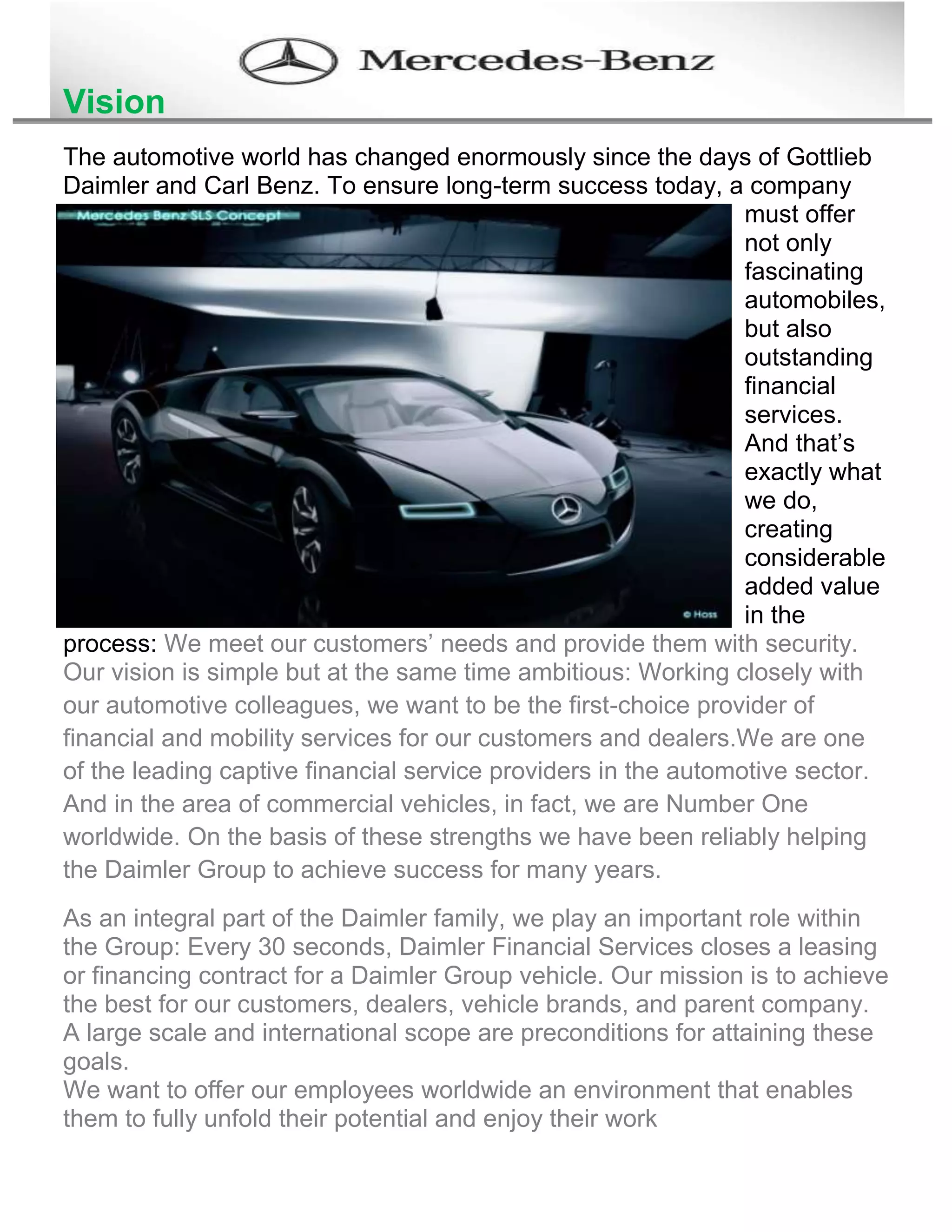 Vision
The automotive world has changed enormously since the days of Gottlieb
Daimler and Carl Benz. To ensure long-term success today, a company
must offer
not only
fascinating
automobiles,
but also
outstanding
financial
services.
And that’s
exactly what
we do,
creating
considerable
added value
in the
process: We meet our customers’ needs and provide them with security.
Our vision is simple but at the same time ambitious: Working closely with
our automotive colleagues, we want to be the first-choice provider of
financial and mobility services for our customers and dealers.We are one
of the leading captive financial service providers in the automotive sector.
And in the area of commercial vehicles, in fact, we are Number One
worldwide. On the basis of these strengths we have been reliably helping
the Daimler Group to achieve success for many years.
As an integral part of the Daimler family, we play an important role within
the Group: Every 30 seconds, Daimler Financial Services closes a leasing
or financing contract for a Daimler Group vehicle. Our mission is to achieve
the best for our customers, dealers, vehicle brands, and parent company.
A large scale and international scope are preconditions for attaining these
goals.
We want to offer our employees worldwide an environment that enables
them to fully unfold their potential and enjoy their work
 