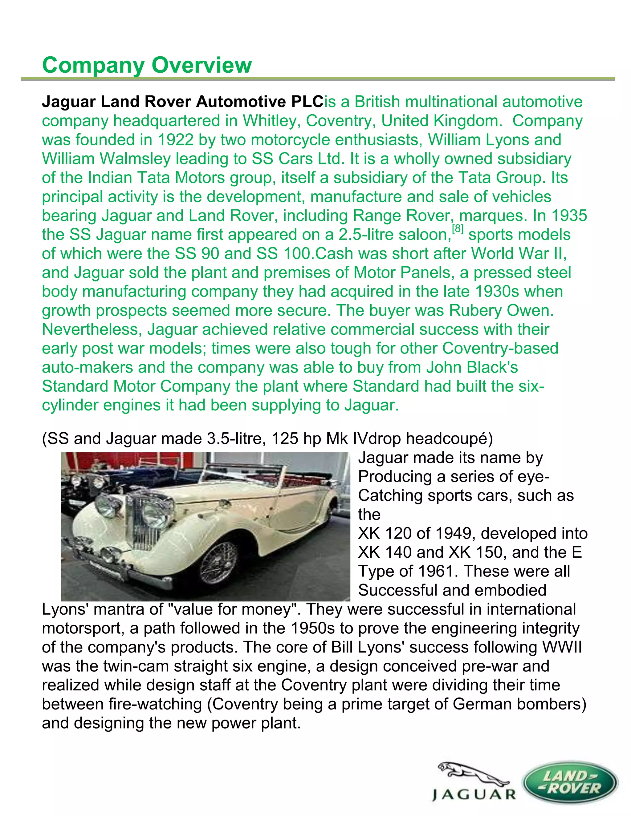 Company Overview
Jaguar Land Rover Automotive PLCis a British multinational automotive
company headquartered in Whitley, Coventry, United Kingdom. Company
was founded in 1922 by two motorcycle enthusiasts, William Lyons and
William Walmsley leading to SS Cars Ltd. It is a wholly owned subsidiary
of the Indian Tata Motors group, itself a subsidiary of the Tata Group. Its
principal activity is the development, manufacture and sale of vehicles
bearing Jaguar and Land Rover, including Range Rover, marques. In 1935
the SS Jaguar name first appeared on a 2.5-litre saloon,[8]
sports models
of which were the SS 90 and SS 100.Cash was short after World War II,
and Jaguar sold the plant and premises of Motor Panels, a pressed steel
body manufacturing company they had acquired in the late 1930s when
growth prospects seemed more secure. The buyer was Rubery Owen.
Nevertheless, Jaguar achieved relative commercial success with their
early post war models; times were also tough for other Coventry-based
auto-makers and the company was able to buy from John Black's
Standard Motor Company the plant where Standard had built the six-
cylinder engines it had been supplying to Jaguar.
(SS and Jaguar made 3.5-litre, 125 hp Mk IVdrop headcoupé)
Jaguar made its name by
Producing a series of eye-
Catching sports cars, such as
the
XK 120 of 1949, developed into
XK 140 and XK 150, and the E
Type of 1961. These were all
Successful and embodied
Lyons' mantra of "value for money". They were successful in international
motorsport, a path followed in the 1950s to prove the engineering integrity
of the company's products. The core of Bill Lyons' success following WWII
was the twin-cam straight six engine, a design conceived pre-war and
realized while design staff at the Coventry plant were dividing their time
between fire-watching (Coventry being a prime target of German bombers)
and designing the new power plant.
 