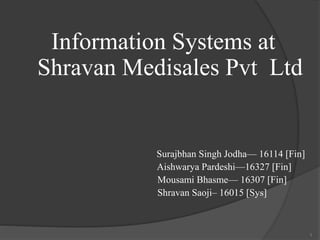 Information Systems at
Shravan Medisales Pvt Ltd
Surajbhan Singh Jodha— 16114 [Fin]
Aishwarya Pardeshi—16327 [Fin]
Mousami Bhasme— 16307 [Fin]
Shravan Saoji– 16015 [Sys]
1
 