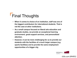 Final Thoughts
• When it comes to choice of an institution, staff was one of
the biggest contributors for international students. That is
not the case at other institutions.
• As a small campus focused on liberal arts education and
graduate studies, we provide an exceptional learning
environment, great support services, and personalized
attention.
• However, it can be more challenging for us to provide our
students with the facilities of a much larger campus (e.g.
sports facilities) and to provide the same employment
opportunities of a bigger city.
slido.com (#N401)
 
