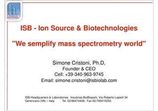 ISB - Ion Source & Biotechnologies

"We semplify mass spectrometry world"

                       Simone Cristoni, Ph.D.
                         Founder & CEO
                     Cell: +39-340-963-9745
               Email: simone.cristoni@isbiolab.com


   ISB-Headquarters & Laboratories: Insubrias BioBiopark, Via Roberto Lepetit 34
   Gerenzano (VA) – Italy.   Tel. 02/96474438; Fax 02/700410252.
 