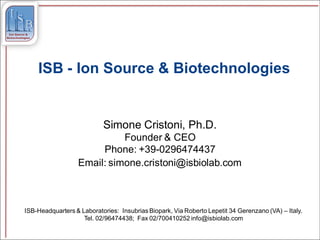 ISB - Ion Source & Biotechnologies


                           Simone Cristoni, Ph.D.
                            Founder & CEO
                       Phone: +39-0296474437
                  Email: simone.cristoni@isbiolab.com



ISB-Headquarters & Laboratories: Insubrias Biopark, Via Roberto Lepetit 34 Gerenzano (VA) – Italy.
                    Tel. 02/96474438; Fax 02/700410252 info@isbiolab.com
 