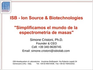 ISB - Ion Source & Biotechnologies

  "Simplificamos el mundo de la
    espectrometría de masas"
                     Simone Cristoni, Ph.D.
                      Founder & CEO
                   Cell: +39 340-9639745
            Email: simone.cristoni@isbiolab.com


 ISB-Headquarters & Laboratories: Insubrias BioBiopark, Via Roberto Lepetit 34
 Gerenzano (VA) – Italy.    Tel. +39 02-96474438; Fax +39 02-700410252.
 