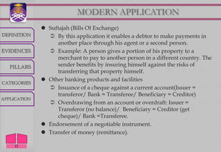 MODERN APPLICATION
               Suftajah (Bills Of Exchange)
DEFINITION       By this application it enables a debtor to make payments in
                   another place through his agent or a second person.
EVIDENCES        Example: A person gives a portion of his property to a
                   merchant to pay to another person in a different country. The
   PILLARS         sender benefits by insuring himself against the risks of
                   transferring that property himself.
               Other banking products and facilities
CATEGORIES
                 Issuance of a cheque against a current account(Issuer =
                   transferor/ Bank = Transferee/ Beneficiary = Creditor)
APPLICATION
                 Overdrawing from an account or overdraft: Issuer =
                   Transferor (no balance)/ Beneficiary = Creditor (get
                   cheque)/ Bank =Transferee.
               Endorsement of a negotiable instrument.
               Transfer of money (remittance).

     15
 