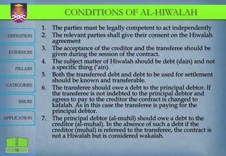 CONDITIONS OF AL-HIWALAH
                  1. The parties must be legally competent to act independently
 DEFINITION       2. The relevant parties shall give their consent on the Hiwalah
                     agreement
                  3. The acceptance of the creditor and the transferee should be
  EVIDENCES
                     given during the session of the contract.
                  4. The subject matter of Hiwalah should be debt (dain) and not
    PILLARS          a specific thing („ain).
                  5. Both the transferred debt and debt to be used for settlement
                     should be known and transferable.
CATEGORIES
                  6. The transferee should owe a debt to the principal debtor. If
                     the transferee is not indebted to the principal debtor and
         ISSUES      agrees to pay to the creditor the contract is changed to
                     kafalah. As in this case the transferee is paying for the
                     principal debtor.
APPLICATION       7. The principal debtor (al-muhil) should owe a debt to the
                     creditor (al-muhal). In the absence of such a debt if the
                     creditor (muhal) is refereed to the transferee, the contract is
                     not a Hiwalah but is considered wakalah.

    12
 