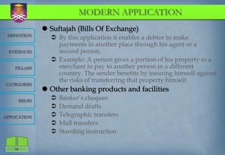 MODERN APPLICATION
                   Suftajah (Bills Of Exchange)
 DEFINITION
                     By this application it enables a debtor to make
                      payments in another place through his agent or a
  EVIDENCES           second person.
                     Example: A person gives a portion of his property to a
    PILLARS           merchant to pay to another person in a different
                      country. The sender benefits by insuring himself against
                      the risks of transferring that property himself.
CATEGORIES
                   Other banking products and facilities
         ISSUES
                       Banker‟s cheques
                       Demand drafts
APPLICATION            Telegraphic transfers
                       Mail transfers
                       Standing instruction

    16
 