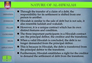 NATURE OF AL-HIWALAH
                  Through the transfer of a claim of a debt, the
 DEFINITION        responsibility for its settlement is shifted from one
                   person to another.
  EVIDENCES       Hiwalah is similar to the sale of debt but is not sale, it
                   also resemble kafalah and wakalah.
    PILLARS       However, it is a unique contract which has its own
                   distinct features and condition.
CATEGORIES        The three important participants in a Hiwalah contract
                   are: the principal debtor, the creditor and the transferee.
        ISSUES    When a valid Hiwalah is concluded, the debt is no
                   longer demanded from the principal debtor.
APPLICATION       This is because in Hiwalah, the debt is transferred from
                   the principal debtor to the transferee.
                  Furthermore, Hiwalah establishes a right for the creditor
                   to demand the settlement of debt from the transferee.
    4
 