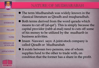 NATURE OF MUDHARABAH
                 The term Mudharabah was widely known in the
 DEFINITION
                  classical literature as Qiradh and muqharadhah.
  EVIDENCES
                 Both terms derived from the word qarada which
                  means to cut off (al-qat‟). This is simply because the
    PILLARS       capital provider (rabb al-mal) need to cuts off some
                  of his money to be utilized by the mudharib in
        TYPES     business activities.
                 Imam Nawawi says: A joint-stock company is
 OPINION OF
  SCHOLARS        called Qiradh or Mudharabah
                 It exists between two persons, one of whom
APPLICATION
                  supplies fund to the other to trade with, on
                  condition that the former has a share in the profit.

    4
 