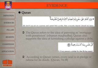 EVIDENCE
               Quran
 DEFINITION



  EVIDENCES



    PILLARS
                 The Quran refers to the idea of pawning as „mortgage
   BENEFITS
                  with possession‟ (rihanun maqbudha). Quran also
                  supports the idea of furnishing a pledge against a debt.
CONDITIONS



APPLICATION


                 According to Quran verses, every soul is in pledge or
                  rahina for its deeds. {Quran, 74:38}
    5
 