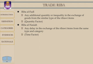 TRADE RIBA
                Riba al-Fadl
INTRODUCTION
                  Any additional quantity or inequality in the exchange of
                    goods from the similar type of the ribawi items
DEFINITION        (Quantity Factor)
                Riba al-Nasiah
CATEGORIES        Any delay in the exchange of the ribawi items from the same
                    type and category
 EVIDENCES        (Time Factor)

RATIONALE




     11
 