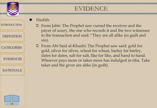 EVIDENCE
                Hadith:
INTRODUCTION
                  From Jabir: The Prophet saw cursed the receiver and the
                   payer of usury, the one who records it and the two witnesses
DEFINITION         to the transaction and said: “They are all alike (in guilt and
                   sin).
CATEGORIES        From Abi Said al-Khudri: The Prophet saw said: gold for
                   gold, silver for silver, wheat for wheat, barley for barley,
                   dates for dates, salt for salt, like for like, and hand to hand.
 EVIDENCES
                   Whoever pays more or takes more has indulged in riba. Take
                   taker and the giver are alike (in guilt).
RATIONALE




     13
 